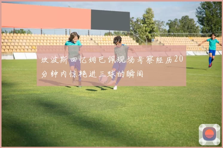 坎波斯回忆姆巴佩现场考察经历20分钟内惊艳进三球的瞬间