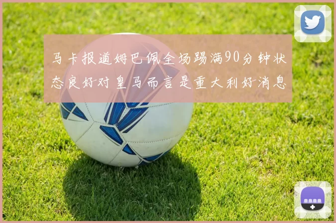 马卡报道姆巴佩全场踢满90分钟状态良好对皇马而言是重大利好消息