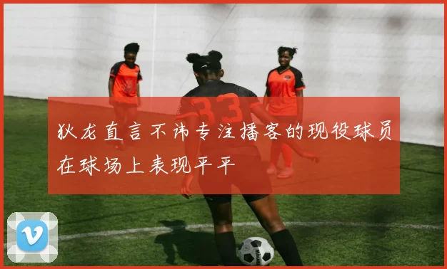 狄龙直言不讳专注播客的现役球员在球场上表现平平