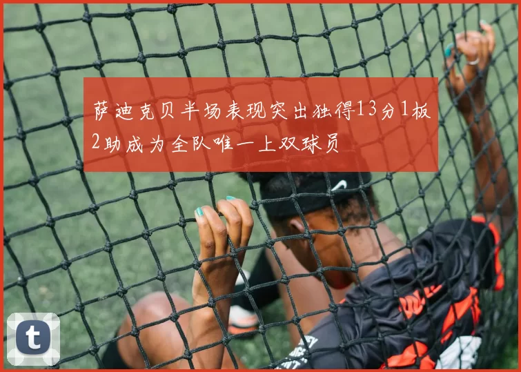 萨迪克贝半场表现突出独得13分1板2助成为全队唯一上双球员
