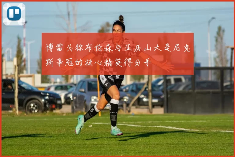 博雷戈称布伦森与亚历山大是尼克斯争冠的核心精英得分手