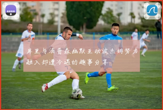 库里与汤普森幽默互动波杰姆努力融入却遭冷遇的趣事分享
