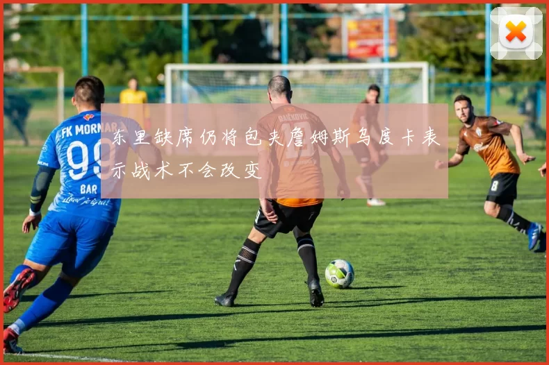东里缺席仍将包夹詹姆斯乌度卡表示战术不会改变