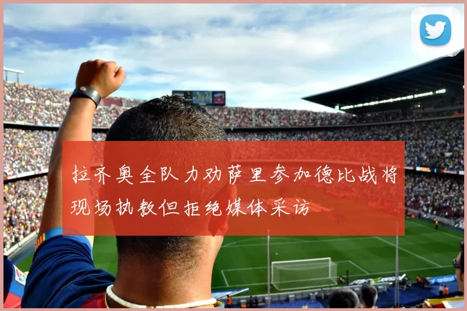 拉齐奥全队力劝萨里参加德比战将现场执教但拒绝媒体采访