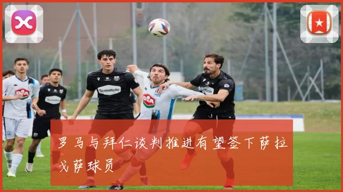 罗马与拜仁谈判推进有望签下萨拉戈萨球员