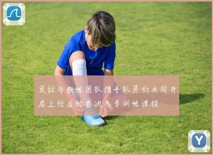莫拉与教练团队携手队员们共同开启上任后的首次冬季训练课程