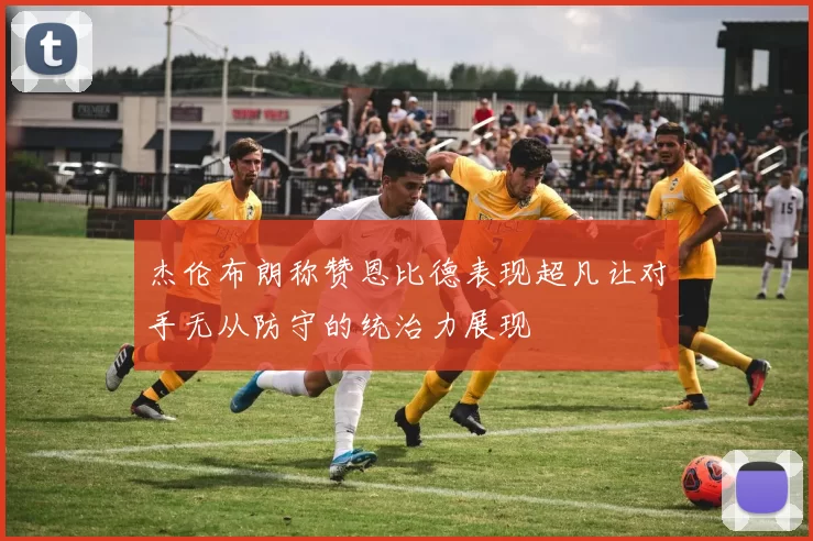 杰伦布朗称赞恩比德表现超凡让对手无从防守的统治力展现
