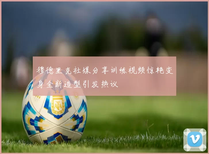穆德里克社媒分享训练视频惊艳变身全新造型引发热议
