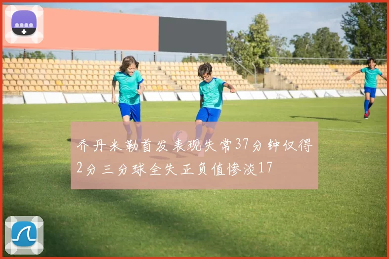 乔丹米勒首发表现失常37分钟仅得2分三分球全失正负值惨淡17