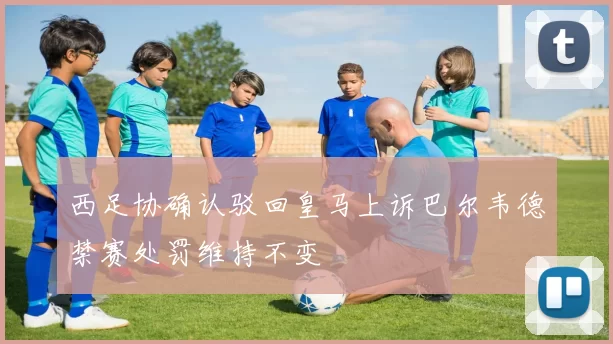 西足协确认驳回皇马上诉巴尔韦德禁赛处罚维持不变