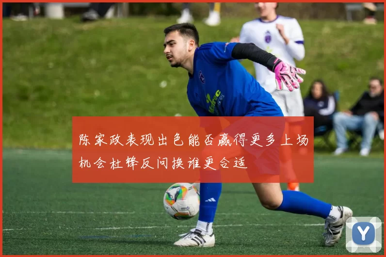 陈家政表现出色能否赢得更多上场机会杜锋反问换谁更合适