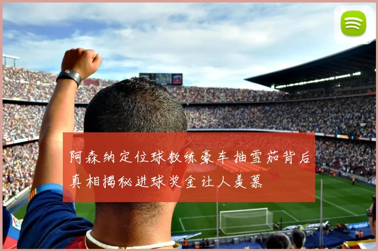 阿森纳定位球教练豪车抽雪茄背后真相揭秘进球奖金让人羡慕