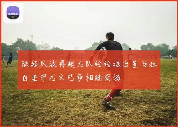 欧超风波再起九队纷纷退出皇马独自坚守尤文巴萨相继离场