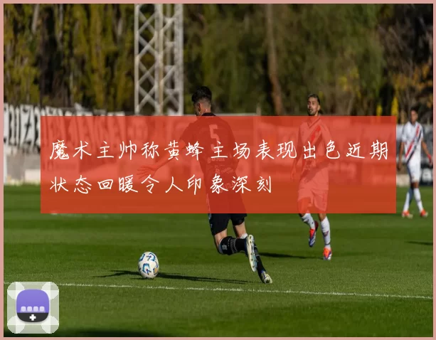 魔术主帅称黄蜂主场表现出色近期状态回暖令人印象深刻