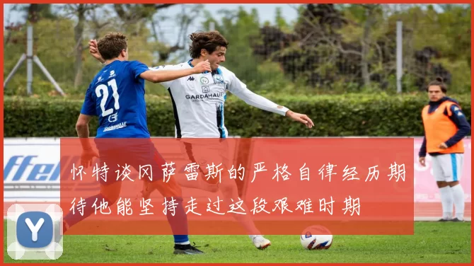 怀特谈冈萨雷斯的严格自律经历期待他能坚持走过这段艰难时期