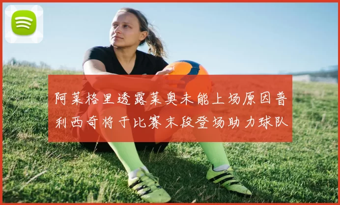 阿莱格里透露莱奥未能上场原因普利西奇将于比赛末段登场助力球队