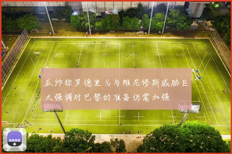 瓜帅称罗德里戈与维尼修斯威胁巨大强调对巴黎的准备仍需加强