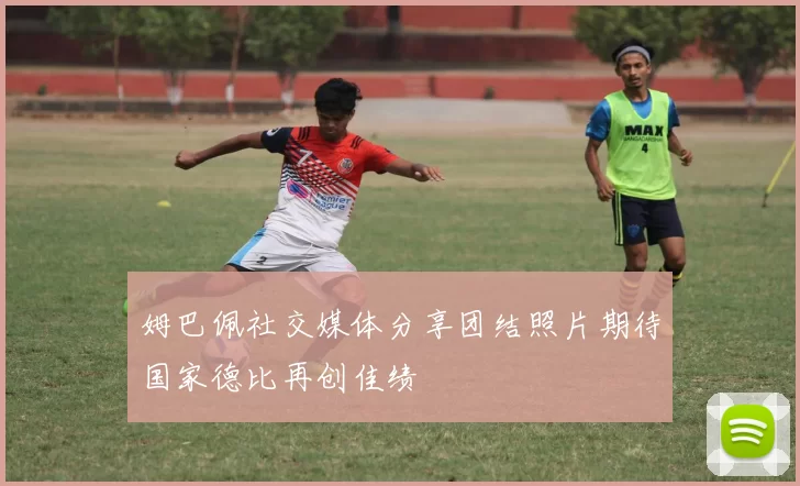 姆巴佩社交媒体分享团结照片期待国家德比再创佳绩